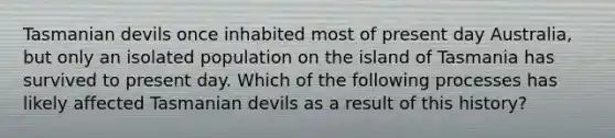 Tasmanian devils once inhabited most of present day Australia, but only an isolated population on the island of Tasmania has survived to present day. Which of the following processes has likely affected Tasmanian devils as a result of this history?