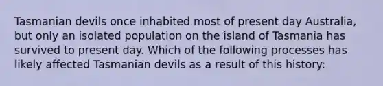 Tasmanian devils once inhabited most of present day Australia, but only an isolated population on the island of Tasmania has survived to present day. Which of the following processes has likely affected Tasmanian devils as a result of this history: