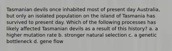 Tasmanian devils once inhabited most of present day Australia, but only an isolated population on the island of Tasmania has survived to present day. Which of the following processes has likely affected Tasmanian devils as a result of this history? a. a higher mutation rate b. stronger natural selection c. a genetic bottleneck d. gene flow