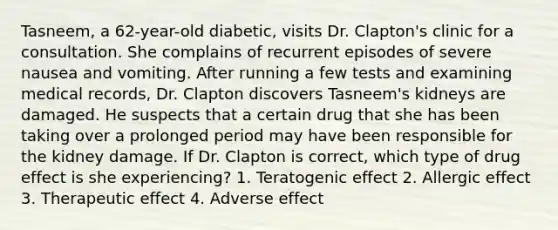 Tasneem, a 62-year-old diabetic, visits Dr. Clapton's clinic for a consultation. She complains of recurrent episodes of severe nausea and vomiting. After running a few tests and examining medical records, Dr. Clapton discovers Tasneem's kidneys are damaged. He suspects that a certain drug that she has been taking over a prolonged period may have been responsible for the kidney damage. If Dr. Clapton is correct, which type of drug effect is she experiencing? 1. Teratogenic effect 2. Allergic effect 3. Therapeutic effect 4. Adverse effect