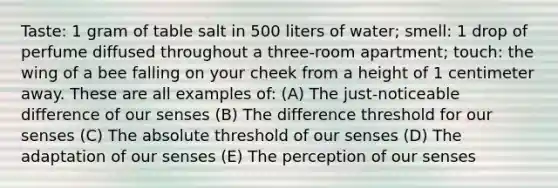 Taste: 1 gram of table salt in 500 liters of water; smell: 1 drop of perfume diffused throughout a three-room apartment; touch: the wing of a bee falling on your cheek from a height of 1 centimeter away. These are all examples of: (A) The just-noticeable difference of our senses (B) The difference threshold for our senses (C) The absolute threshold of our senses (D) The adaptation of our senses (E) The perception of our senses