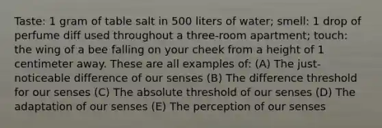 Taste: 1 gram of table salt in 500 liters of water; smell: 1 drop of perfume diff used throughout a three-room apartment; touch: the wing of a bee falling on your cheek from a height of 1 centimeter away. These are all examples of: (A) The just-noticeable difference of our senses (B) The difference threshold for our senses (C) The absolute threshold of our senses (D) The adaptation of our senses (E) The perception of our senses