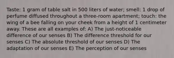 Taste: 1 gram of table salt in 500 liters of water; smell: 1 drop of perfume diffused throughout a three-room apartment; touch: the wing of a bee falling on your cheek from a height of 1 centimeter away. These are all examples of: A) The just-noticeable difference of our senses B) The difference threshold for our senses C) The absolute threshold of our senses D) The adaptation of our senses E) The perception of our senses