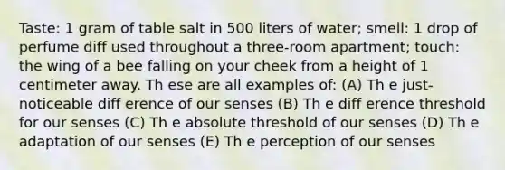 Taste: 1 gram of table salt in 500 liters of water; smell: 1 drop of perfume diff used throughout a three-room apartment; touch: the wing of a bee falling on your cheek from a height of 1 centimeter away. Th ese are all examples of: (A) Th e just-noticeable diff erence of our senses (B) Th e diff erence threshold for our senses (C) Th e absolute threshold of our senses (D) Th e adaptation of our senses (E) Th e perception of our senses