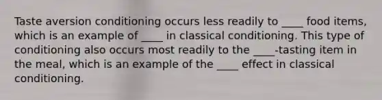 Taste aversion conditioning occurs less readily to ____ food items, which is an example of ____ in classical conditioning. This type of conditioning also occurs most readily to the ____-tasting item in the meal, which is an example of the ____ effect in classical conditioning.