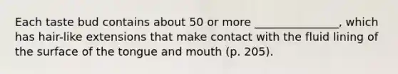 Each taste bud contains about 50 or more _______________, which has hair-like extensions that make contact with the fluid lining of the surface of the tongue and mouth (p. 205).