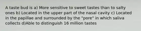 A taste bud is a) More sensitive to sweet tastes than to salty ones b) Located in the upper part of the nasal cavity c) Located in the papillae and surrounded by the "pore" in which saliva collects d)Able to distinguish 16 million tastes