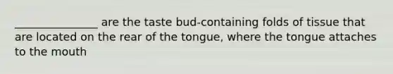 _______________ are the taste bud-containing folds of tissue that are located on the rear of the tongue, where the tongue attaches to the mouth