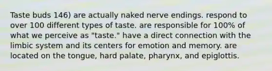 Taste buds 146) are actually naked nerve endings. respond to over 100 different types of taste. are responsible for 100% of what we perceive as "taste." have a direct connection with the limbic system and its centers for emotion and memory. are located on the tongue, hard palate, pharynx, and epiglottis.