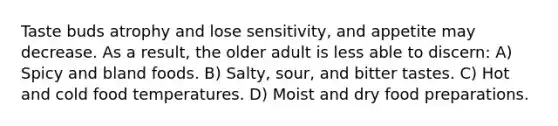 Taste buds atrophy and lose sensitivity, and appetite may decrease. As a result, the older adult is less able to discern: A) Spicy and bland foods. B) Salty, sour, and bitter tastes. C) Hot and cold food temperatures. D) Moist and dry food preparations.