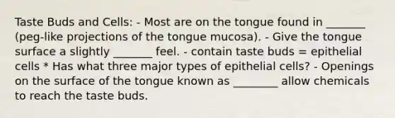 Taste Buds and Cells: - Most are on the tongue found in _______ (peg-like projections of the tongue mucosa). - Give the tongue surface a slightly _______ feel. - contain taste buds = epithelial cells * Has what three major types of epithelial cells? - Openings on the surface of the tongue known as ________ allow chemicals to reach the taste buds.