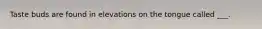 Taste buds are found in elevations on the tongue called ___.