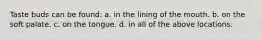 Taste buds can be found: a. in the lining of the mouth. b. on the soft palate. c. on the tongue. d. in all of the above locations.