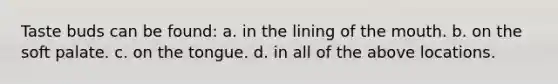 Taste buds can be found: a. in the lining of the mouth. b. on the soft palate. c. on the tongue. d. in all of the above locations.