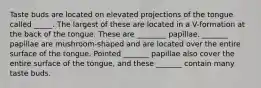 Taste buds are located on elevated projections of the tongue called _____. The largest of these are located in a V-formation at the back of the tongue. These are ________ papillae. _______ papillae are mushroom-shaped and are located over the entire surface of the tongue. Pointed _______ papillae also cover the entire surface of the tongue, and these _______ contain many taste buds.