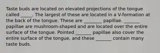 Taste buds are located on elevated projections of the tongue called _____. The largest of these are located in a V-formation at the back of the tongue. These are ________ papillae. _______ papillae are mushroom-shaped and are located over the entire surface of the tongue. Pointed _______ papillae also cover the entire surface of the tongue, and these _______ contain many taste buds.