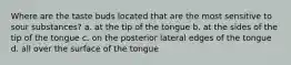 Where are the taste buds located that are the most sensitive to sour substances? a. at the tip of the tongue b. at the sides of the tip of the tongue c. on the posterior lateral edges of the tongue d. all over the surface of the tongue