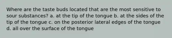 Where are the taste buds located that are the most sensitive to sour substances? a. at the tip of the tongue b. at the sides of the tip of the tongue c. on the posterior lateral edges of the tongue d. all over the surface of the tongue