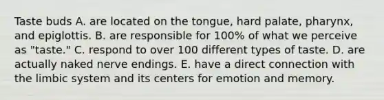 Taste buds A. are located on the tongue, hard palate, pharynx, and epiglottis. B. are responsible for 100% of what we perceive as "taste." C. respond to over 100 different types of taste. D. are actually naked nerve endings. E. have a direct connection with the limbic system and its centers for emotion and memory.