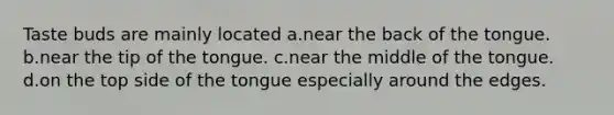 Taste buds are mainly located a.near the back of the tongue. b.near the tip of the tongue. c.near the middle of the tongue. d.on the top side of the tongue especially around the edges.