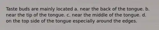Taste buds are mainly located a. near the back of the tongue. b. near the tip of the tongue. c. near the middle of the tongue. d. on the top side of the tongue especially around the edges.