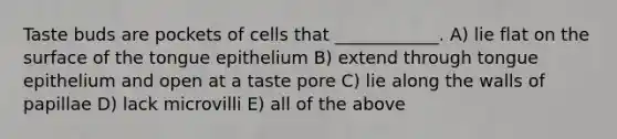 Taste buds are pockets of cells that ____________. A) lie flat on the surface of the tongue epithelium B) extend through tongue epithelium and open at a taste pore C) lie along the walls of papillae D) lack microvilli E) all of the above