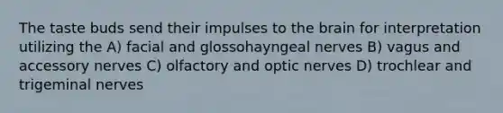 The taste buds send their impulses to the brain for interpretation utilizing the A) facial and glossohayngeal nerves B) vagus and accessory nerves C) olfactory and optic nerves D) trochlear and trigeminal nerves