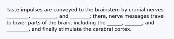 Taste impulses are conveyed to <a href='https://www.questionai.com/knowledge/kLMtJeqKp6-the-brain' class='anchor-knowledge'>the brain</a>stem by <a href='https://www.questionai.com/knowledge/kE0S4sPl98-cranial-nerves' class='anchor-knowledge'>cranial nerves</a> _________, __________, and ________; there, nerve messages travel to lower parts of the brain, including the ______, _______, and _________, and finally stimulate the cerebral cortex.