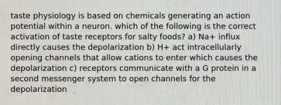 taste physiology is based on chemicals generating an action potential within a neuron. which of the following is the correct activation of taste receptors for salty foods? a) Na+ influx directly causes the depolarization b) H+ act intracellularly opening channels that allow cations to enter which causes the depolarization c) receptors communicate with a G protein in a second messenger system to open channels for the depolarization