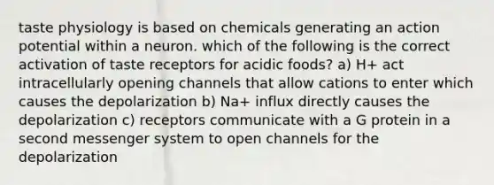 taste physiology is based on chemicals generating an action potential within a neuron. which of the following is the correct activation of taste receptors for acidic foods? a) H+ act intracellularly opening channels that allow cations to enter which causes the depolarization b) Na+ influx directly causes the depolarization c) receptors communicate with a G protein in a second messenger system to open channels for the depolarization