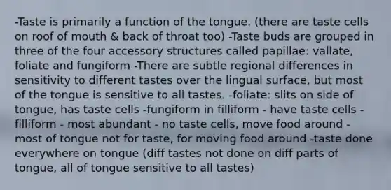 -Taste is primarily a function of the tongue. (there are taste cells on roof of mouth & back of throat too) -Taste buds are grouped in three of the four accessory structures called papillae: vallate, foliate and fungiform -There are subtle regional differences in sensitivity to different tastes over the lingual surface, but most of the tongue is sensitive to all tastes. -foliate: slits on side of tongue, has taste cells -fungiform in filliform - have taste cells -filliform - most abundant - no taste cells, move food around -most of tongue not for taste, for moving food around -taste done everywhere on tongue (diff tastes not done on diff parts of tongue, all of tongue sensitive to all tastes)