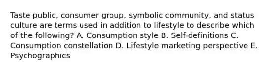 Taste public​, consumer group​, symbolic community​, and status culture are terms used in addition to lifestyle to describe which of the​ following? A. Consumption style B. Self-definitions C. Consumption constellation D. Lifestyle marketing perspective E. Psychographics