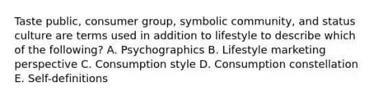 Taste public​, consumer group​, symbolic community​, and status culture are terms used in addition to lifestyle to describe which of the​ following? A. Psychographics B. Lifestyle marketing perspective C. Consumption style D. Consumption constellation E. ​Self-definitions