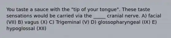 You taste a sauce with the "tip of your tongue". These taste sensations would be carried via the _____ cranial nerve. A) facial (VII) B) vagus (X) C) Trigeminal (V) D) glossopharyngeal (IX) E) hypoglossal (XII)