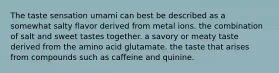 The taste sensation umami can best be described as a somewhat salty flavor derived from metal ions. the combination of salt and sweet tastes together. a savory or meaty taste derived from the amino acid glutamate. the taste that arises from compounds such as caffeine and quinine.