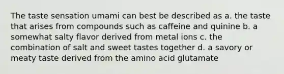 The taste sensation umami can best be described as a. the taste that arises from compounds such as caffeine and quinine b. a somewhat salty flavor derived from metal ions c. the combination of salt and sweet tastes together d. a savory or meaty taste derived from the amino acid glutamate