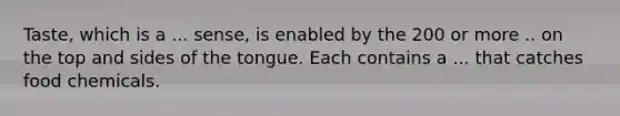 Taste, which is a ... sense, is enabled by the 200 or more .. on the top and sides of the tongue. Each contains a ... that catches food chemicals.