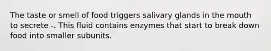 The taste or smell of food triggers salivary glands in the mouth to secrete -. This fluid contains enzymes that start to break down food into smaller subunits.