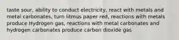 taste sour, ability to conduct electricity, react with metals and metal carbonates, turn litmus paper red, reactions with metals produce Hydrogen gas, reactions with metal carbonates and hydrogen carbonates produce carbon dioxide gas