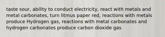 taste sour, ability to conduct electricity, react with metals and metal carbonates, turn litmus paper red, reactions with metals produce Hydrogen gas, reactions with metal carbonates and hydrogen carbonates produce carbon dioxide gas