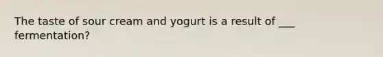 The taste of sour cream and yogurt is a result of ___ fermentation?