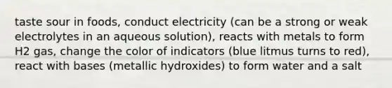 taste sour in foods, conduct electricity (can be a strong or weak electrolytes in an aqueous solution), reacts with metals to form H2 gas, change the color of indicators (blue litmus turns to red), react with bases (metallic hydroxides) to form water and a salt