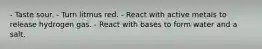 - Taste sour. - Turn litmus red. - React with active metals to release hydrogen gas. - React with bases to form water and a salt.