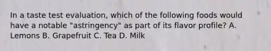 In a taste test evaluation, which of the following foods would have a notable "astringency" as part of its flavor profile? A. Lemons B. Grapefruit C. Tea D. Milk