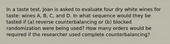 In a taste test, Joan is asked to evaluate four dry white wines for taste: wines A, B, C, and D. In what sequence would they be tasted if (a) reverse counterbalancing or (b) blocked randomization were being used? How many orders would be required if the researcher used complete counterbalancing?