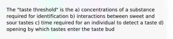 The "taste threshold" is the a) concentrations of a substance required for identification b) interactions between sweet and sour tastes c) time required for an individual to detect a taste d) opening by which tastes enter the taste bud