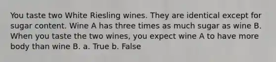 You taste two White Riesling wines. They are identical except for sugar content. Wine A has three times as much sugar as wine B. When you taste the two wines, you expect wine A to have more body than wine B. a. True b. False