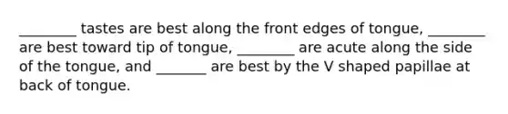 ________ tastes are best along the front edges of tongue, ________ are best toward tip of tongue, ________ are acute along the side of the tongue, and _______ are best by the V shaped papillae at back of tongue.