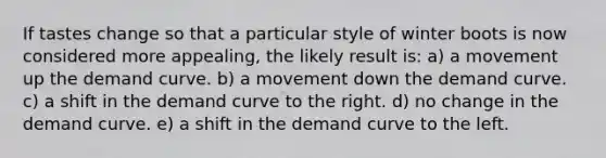 If tastes change so that a particular style of winter boots is now considered more appealing, the likely result is: a) a movement up the demand curve. b) a movement down the demand curve. c) a shift in the demand curve to the right. d) no change in the demand curve. e) a shift in the demand curve to the left.