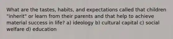 What are the tastes, habits, and expectations called that children "inherit" or learn from their parents and that help to achieve material success in life? a) ideology b) cultural capital c) social welfare d) education